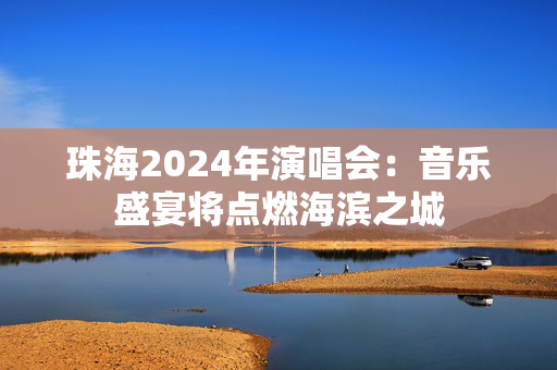 珠海2024年演唱会：音乐盛宴将点燃海滨之城