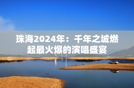 珠海2024年：千年之城燃起最火爆的演唱盛宴