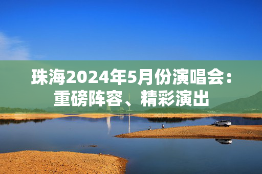 珠海2024年5月份演唱会：重磅阵容、精彩演出