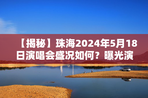 【揭秘】珠海2024年5月18日演唱会盛况如何？曝光演唱会背后的故事和细节