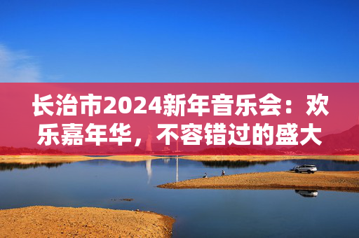 长治市2024新年音乐会：欢乐嘉年华，不容错过的盛大音乐盛会