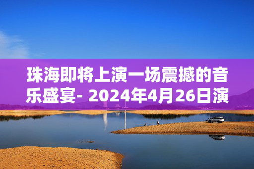 珠海即将上演一场震撼的音乐盛宴- 2024年4月26日演唱会