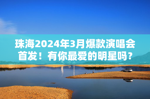 珠海2024年3月爆款演唱会首发！有你最爱的明星吗？