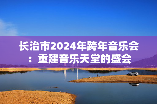 长治市2024年跨年音乐会：重建音乐天堂的盛会-第1张图片-票100