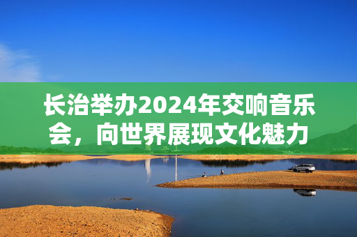 长治举办2024年交响音乐会，向世界展现文化魅力-第1张图片-票100