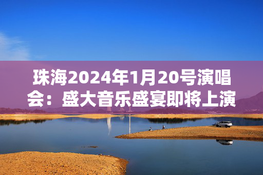 珠海2024年1月20号演唱会：盛大音乐盛宴即将上演