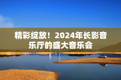 精彩绽放！2024年长影音乐厅的盛大音乐会-第1张图片-票100
