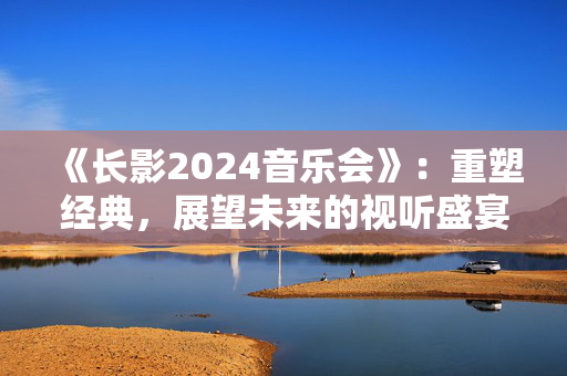 《长影2024音乐会》：重塑经典，展望未来的视听盛宴-第1张图片-票100