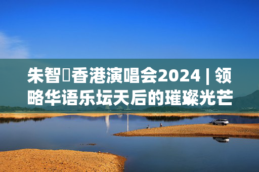 朱智賢香港演唱会2024 | 领略华语乐坛天后的璀璨光芒