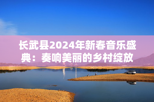 长武县2024年新春音乐盛典：奏响美丽的乡村绽放-第1张图片-票100
