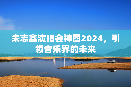朱志鑫演唱会神图2024，引领音乐界的未来