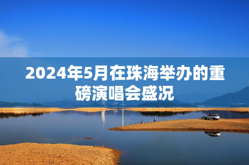 2024年5月在珠海举办的重磅演唱会盛况