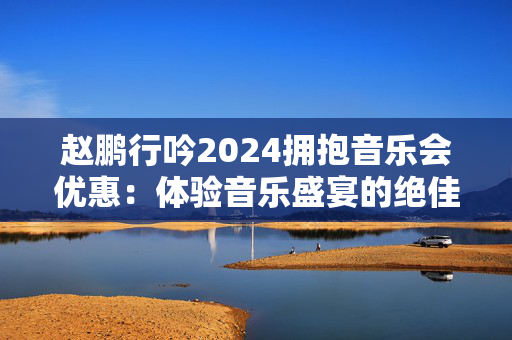 赵鹏行吟2024拥抱音乐会优惠：体验音乐盛宴的绝佳机会！-第1张图片-票100
