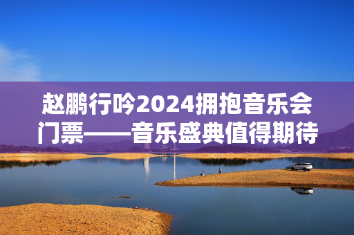 赵鹏行吟2024拥抱音乐会门票——音乐盛典值得期待