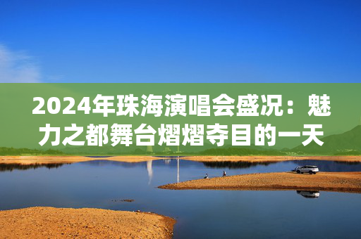 2024年珠海演唱会盛况：魅力之都舞台熠熠夺目的一天