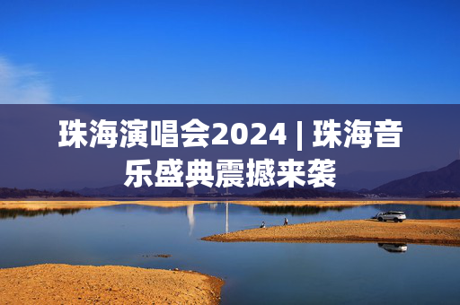 珠海演唱会2024 | 珠海音乐盛典震撼来袭