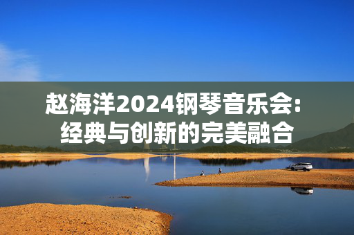 赵海洋2024钢琴音乐会: 经典与创新的完美融合-第1张图片-票100
