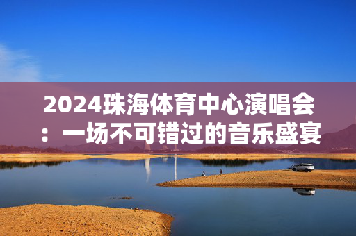 2024珠海体育中心演唱会：一场不可错过的音乐盛宴