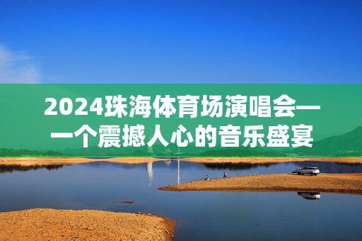 2024珠海体育场演唱会—一个震撼人心的音乐盛宴