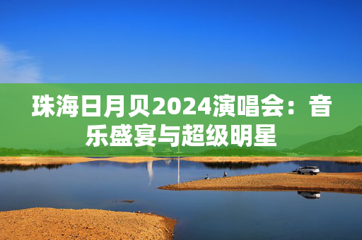 珠海日月贝2024演唱会：音乐盛宴与超级明星-第1张图片-票100