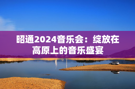 昭通2024音乐会：绽放在高原上的音乐盛宴-第1张图片-票100