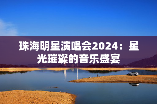 珠海明星演唱会2024：星光璀璨的音乐盛宴-第1张图片-票100