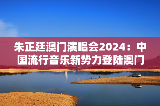 朱正廷澳门演唱会2024：中国流行音乐新势力登陆澳门