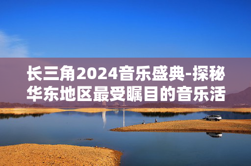 长三角2024音乐盛典-探秘华东地区最受瞩目的音乐活动