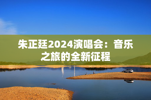 朱正廷2024演唱会：音乐之旅的全新征程