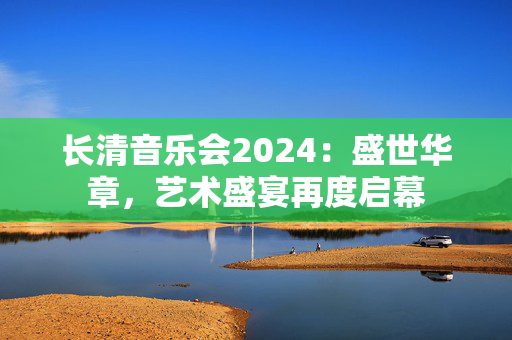 长清音乐会2024：盛世华章，艺术盛宴再度启幕-第1张图片-票100