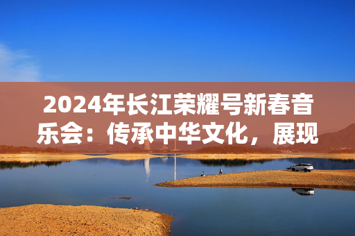 2024年长江荣耀号新春音乐会：传承中华文化，展现音乐辉煌-第1张图片-票100