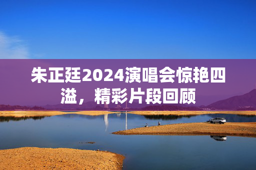 朱正廷2024演唱会惊艳四溢，精彩片段回顾