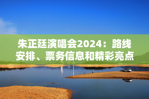 朱正廷演唱会2024：路线安排、票务信息和精彩亮点回顾