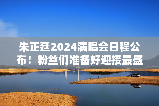 朱正廷2024演唱会日程公布！粉丝们准备好迎接最盛大的音乐盛会了吗？