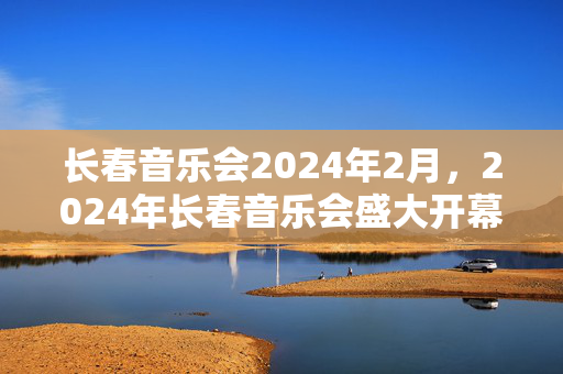 长春音乐会2024年2月，2024年长春音乐会盛大开幕！你不可错过的音乐盛会-第1张图片-票100