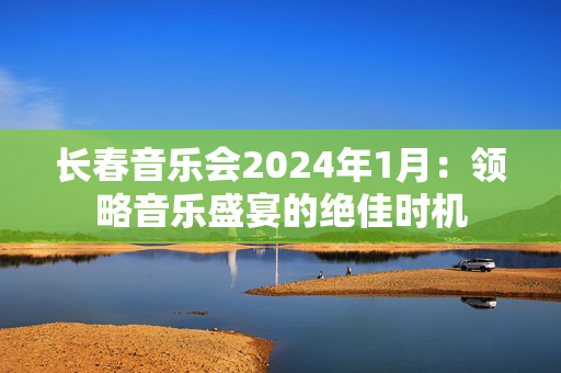 长春音乐会2024年1月：领略音乐盛宴的绝佳时机-第1张图片-票100