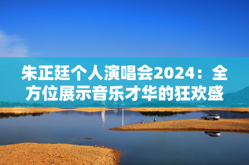 朱正廷个人演唱会2024：全方位展示音乐才华的狂欢盛宴