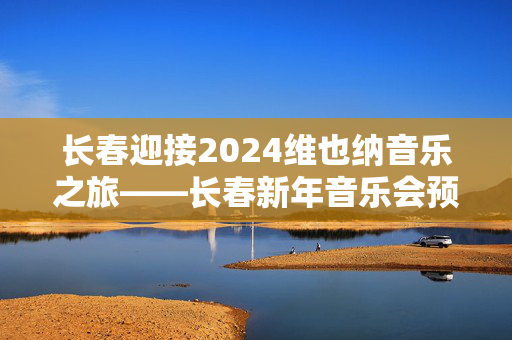 长春迎接2024维也纳音乐之旅——长春新年音乐会预告-第1张图片-票100
