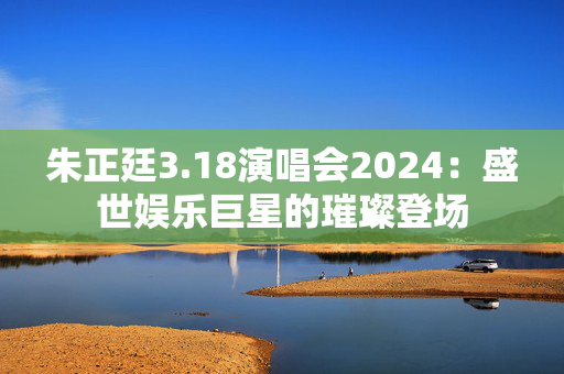朱正廷3.18演唱会2024：盛世娱乐巨星的璀璨登场
