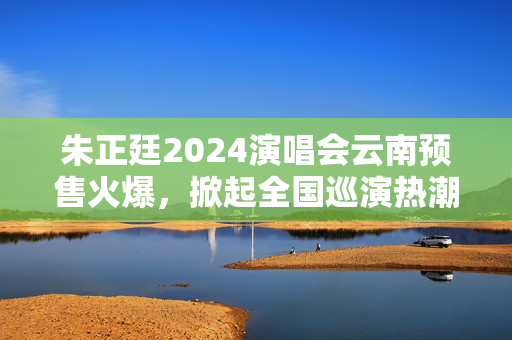 朱正廷2024演唱会云南预售火爆，掀起全国巡演热潮