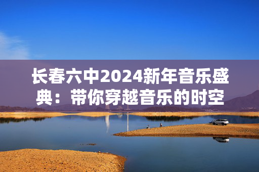 长春六中2024新年音乐盛典：带你穿越音乐的时空-第1张图片-票100