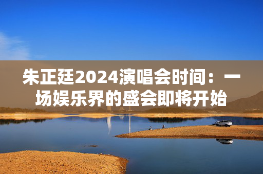 朱正廷2024演唱会时间：一场娱乐界的盛会即将开始