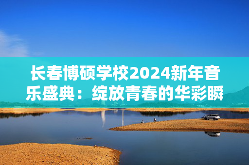 长春博硕学校2024新年音乐盛典：绽放青春的华彩瞬间-第1张图片-票100