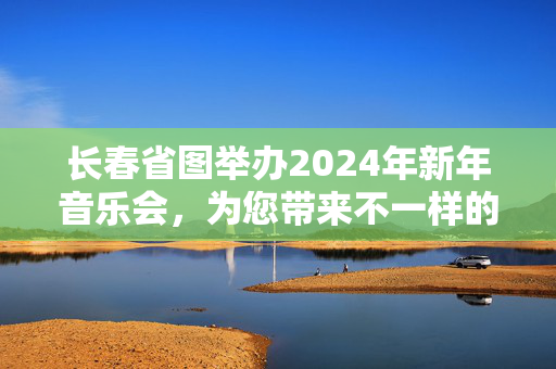 长春省图举办2024年新年音乐会，为您带来不一样的新年音乐盛宴-第1张图片-票100