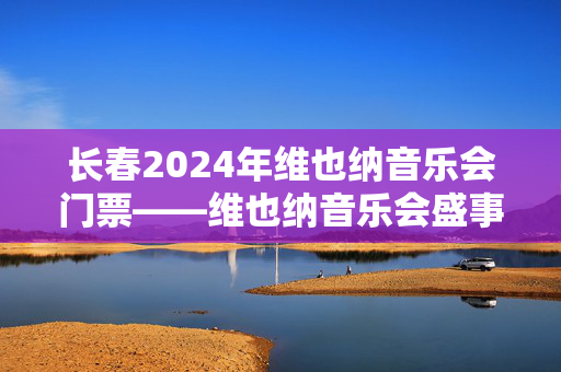 长春2024年维也纳音乐会门票——维也纳音乐会盛事闪耀东北之都-第1张图片-票100