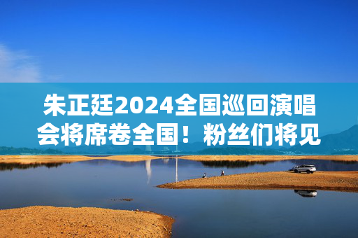 朱正廷2024全国巡回演唱会将席卷全国！粉丝们将见证华语音乐新一代王者的崛起