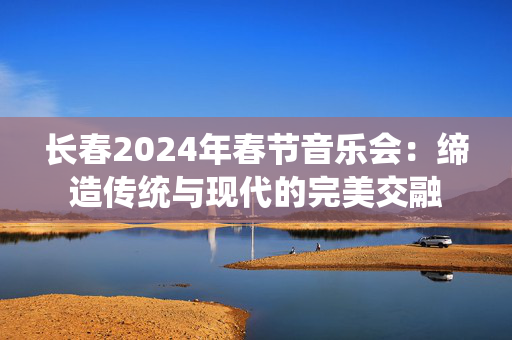 长春2024年春节音乐会：缔造传统与现代的完美交融-第1张图片-票100