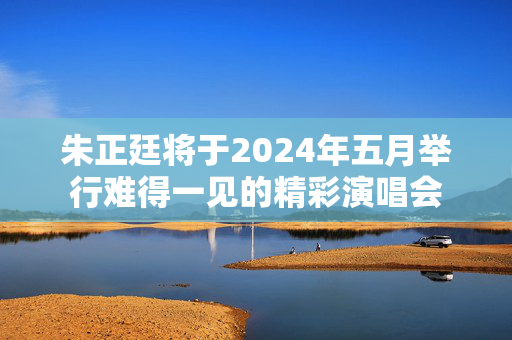 朱正廷将于2024年五月举行难得一见的精彩演唱会