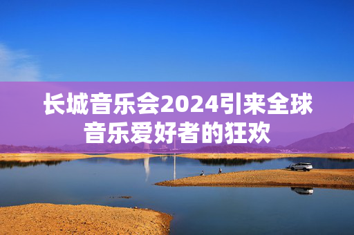 长城音乐会2024引来全球音乐爱好者的狂欢-第1张图片-票100