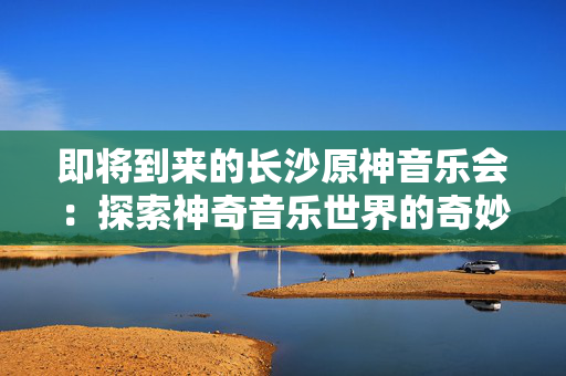 即将到来的长沙原神音乐会：探索神奇音乐世界的奇妙之旅-第1张图片-票100